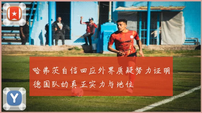 哈弗茨自信回应外界质疑努力证明德国队的真正实力与地位