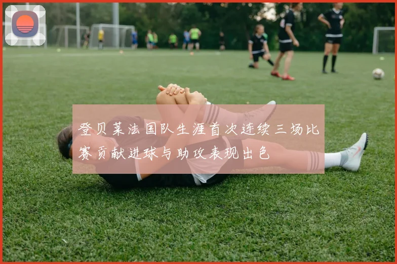 登贝莱法国队生涯首次连续三场比赛贡献进球与助攻表现出色