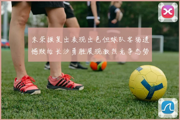 朱荣振复出表现出色但球队客场遗憾败给长沙勇胜展现激烈竞争态势