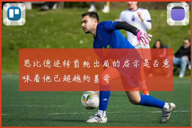 恩比德逆转首轮出局的启示是否意味着他已超越约基奇