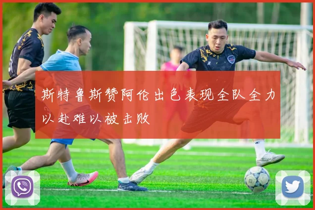 斯特鲁斯赞阿伦出色表现全队全力以赴难以被击败