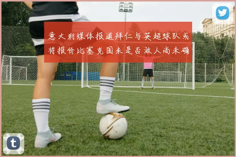 意大利媒体报道拜仁与英超球队或将报价比塞克国米是否放人尚未确定