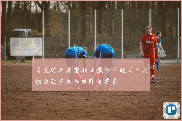 马竞对库库雷利亚报价不超五千万切尔西坚决拒绝降价要求
