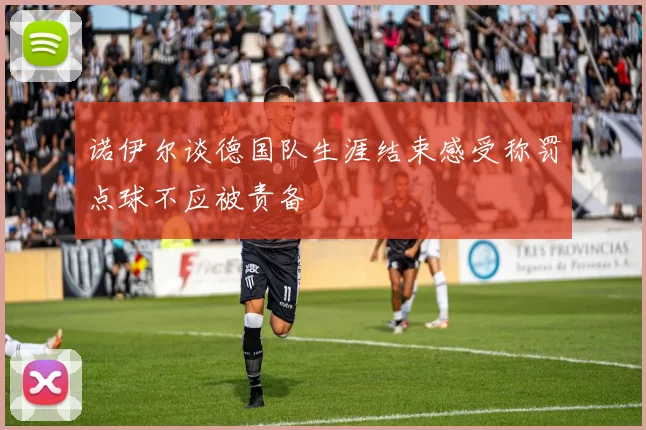 诺伊尔谈德国队生涯结束感受称罚点球不应被责备