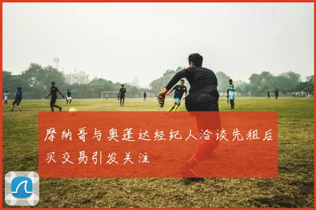 摩纳哥与奥蓬达经纪人洽谈先租后买交易引发关注