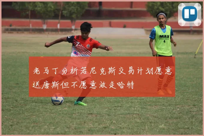 老马丁分析若尼克斯交易计划愿意送唐斯但不愿意放走哈特