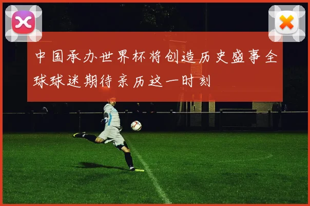 中国承办世界杯将创造历史盛事全球球迷期待亲历这一时刻