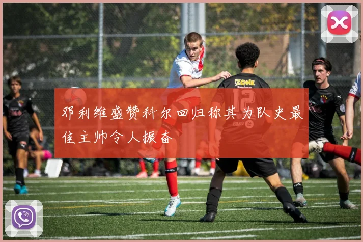 邓利维盛赞科尔回归称其为队史最佳主帅令人振奋