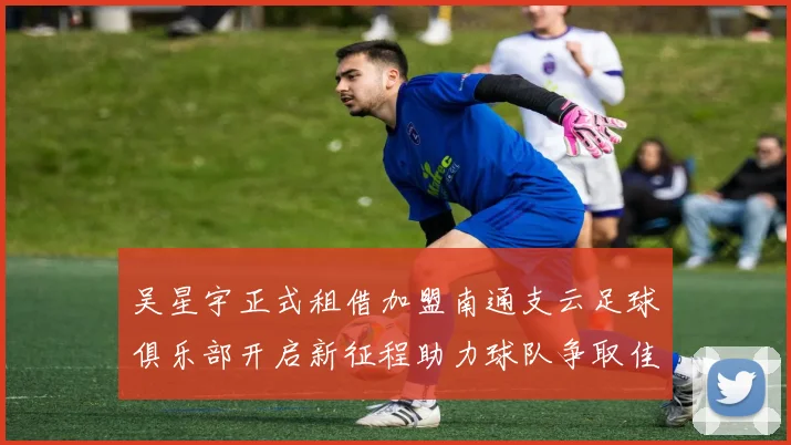 吴星宇正式租借加盟南通支云足球俱乐部开启新征程助力球队争取佳绩