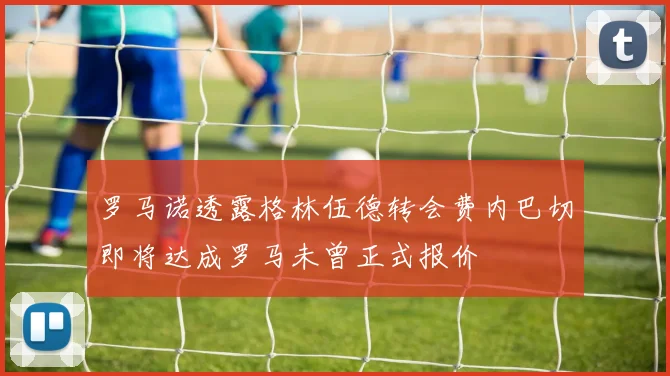 罗马诺透露格林伍德转会费内巴切即将达成罗马未曾正式报价