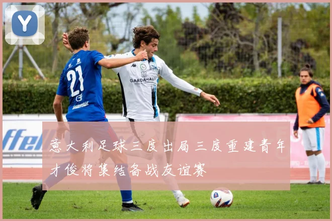 意大利足球三度出局三度重建青年才俊将集结备战友谊赛