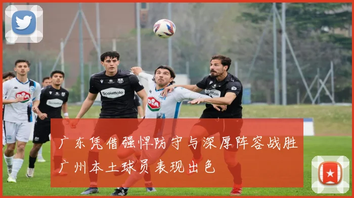 广东凭借强悍防守与深厚阵容战胜广州本土球员表现出色