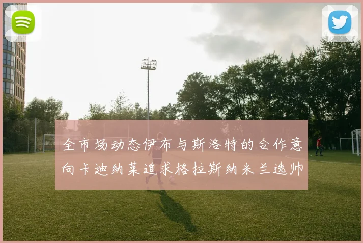 全市场动态伊布与斯洛特的合作意向卡迪纳莱追求格拉斯纳米兰选帅困境加剧