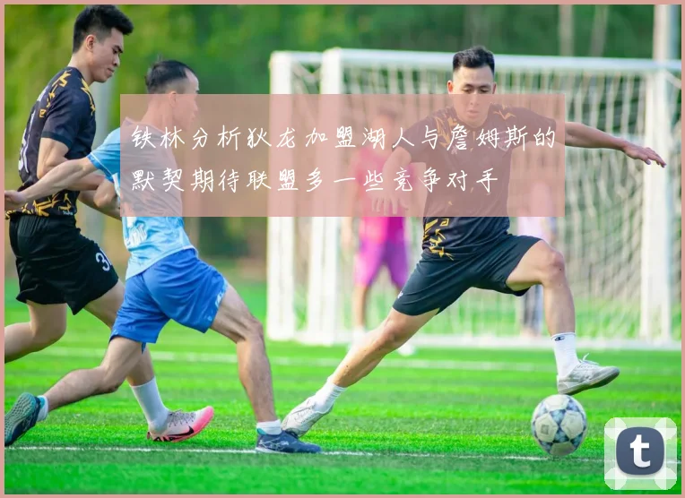铁林分析狄龙加盟湖人与詹姆斯的默契期待联盟多一些竞争对手