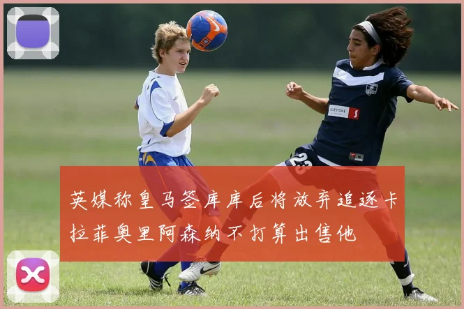 英媒称皇马签库库后将放弃追逐卡拉菲奥里阿森纳不打算出售他