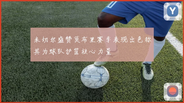 米切尔盛赞莫布里赛季表现出色称其为球队护筐核心力量