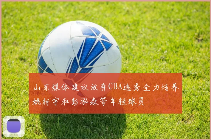山东媒体建议放弃CBA选秀全力培养姚柯宇和彭泓森等年轻球员