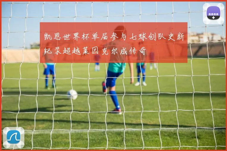 凯恩世界杯单届参与七球创队史新纪录超越莱因克尔成传奇