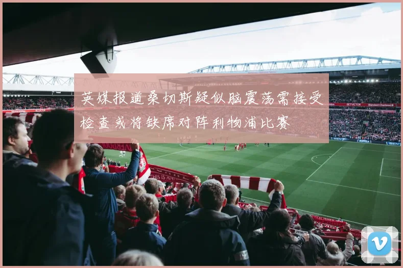 英媒报道桑切斯疑似脑震荡需接受检查或将缺席对阵利物浦比赛