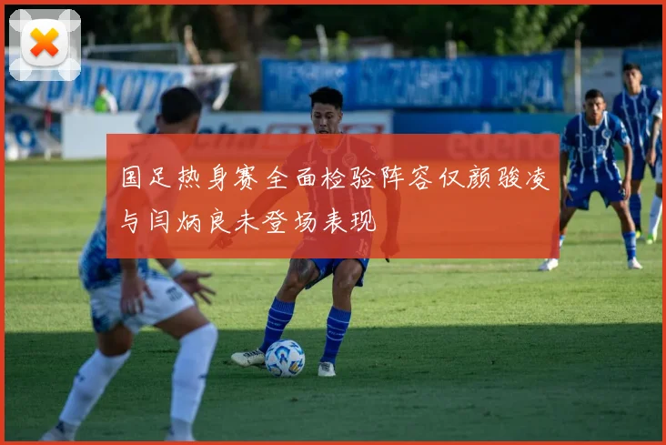 国足热身赛全面检验阵容仅颜骏凌与闫炳良未登场表现