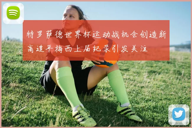 特罗萨德世界杯运动战机会创造新高追平梅西上届纪录引发关注
