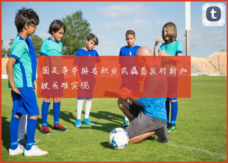 国足争夺排名积分武磊首发对新加坡或难实现