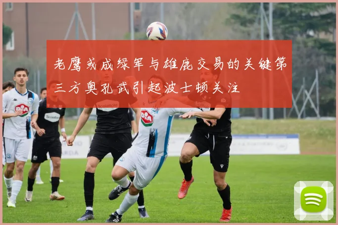 老鹰或成绿军与雄鹿交易的关键第三方奥孔武引起波士顿关注