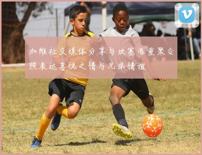 加维社交媒体分享与坎塞洛重聚合照表达喜悦之情与兄弟情谊